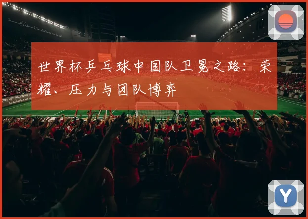 世界杯乒乓球中国队卫冕之路：荣耀、压力与团队博弈