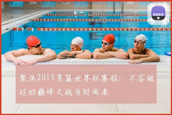 聚焦2019男篮世界杯赛程：不容错过的巅峰之战与时间表