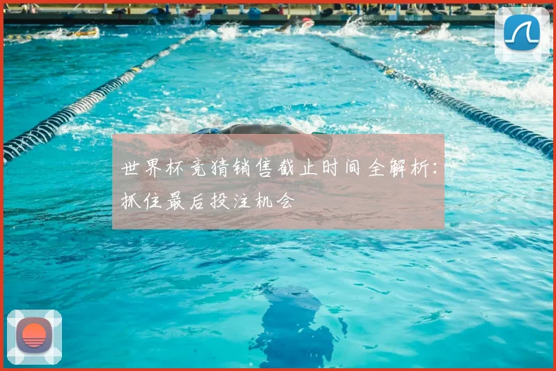 世界杯竞猜销售截止时间全解析：抓住最后投注机会