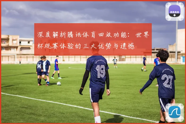 深度解析腾讯体育回放功能:世界杯观赛体验的三大优势与遗憾