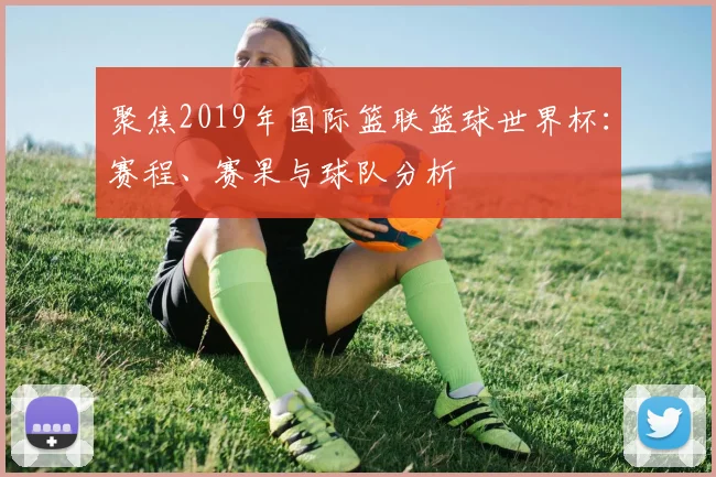 聚焦2019年国际篮联篮球世界杯：赛程、赛果与球队分析