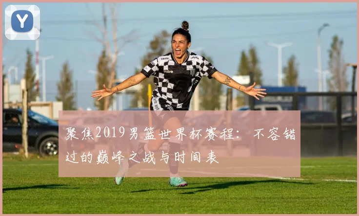 聚焦2019男篮世界杯赛程：不容错过的巅峰之战与时间表