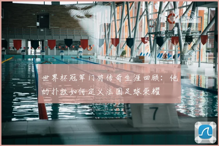 世界杯冠军门将传奇生涯回顾：他的扑救如何定义法国足球荣耀