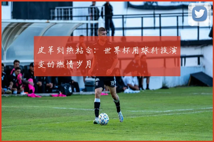 皮革到热粘合:世界杯用球科技演变的燃情岁月