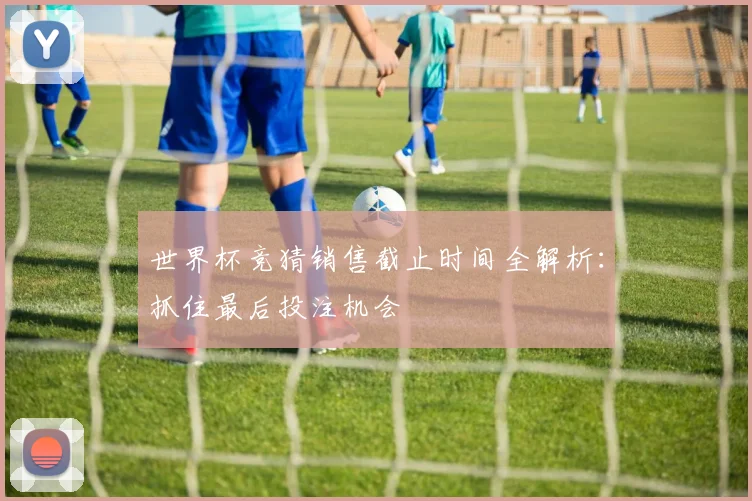 世界杯竞猜销售截止时间全解析：抓住最后投注机会