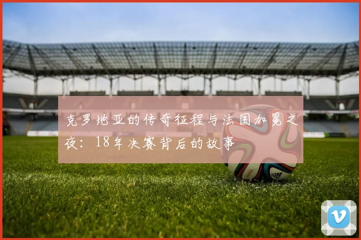 克罗地亚的传奇征程与法国加冕之夜：18年决赛背后的故事