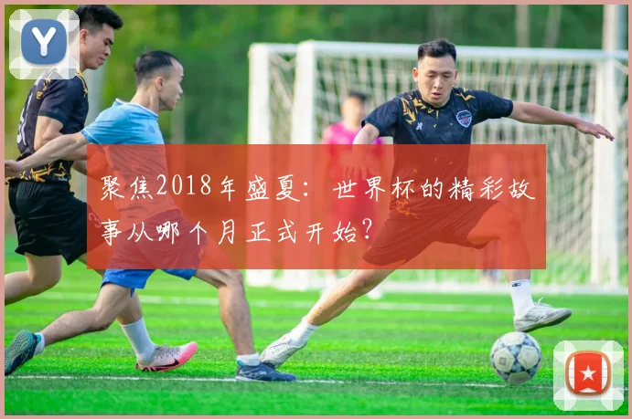 聚焦2018年盛夏：世界杯的精彩故事从哪个月正式开始？