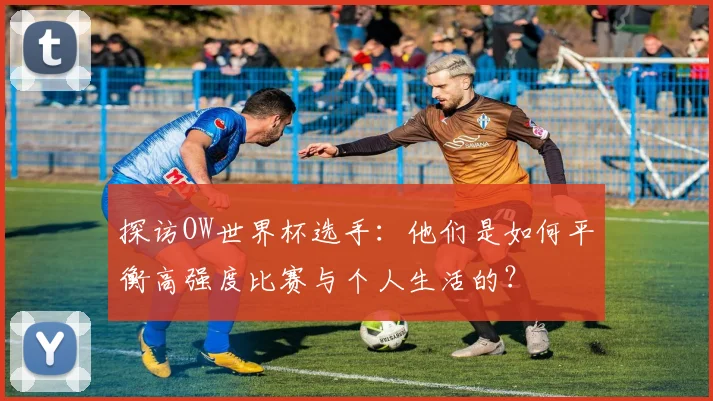 探访OW世界杯选手：他们是如何平衡高强度比赛与个人生活的？