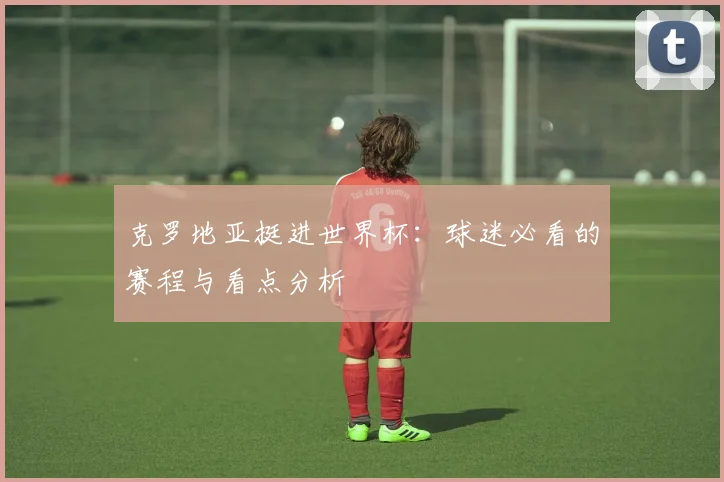 克罗地亚挺进世界杯：球迷必看的赛程与看点分析