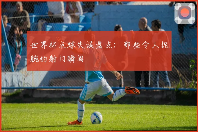 世界杯点球失误盘点：那些令人扼腕的射门瞬间