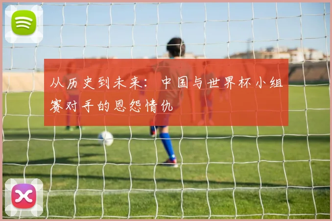从历史到未来：中国与世界杯小组赛对手的恩怨情仇