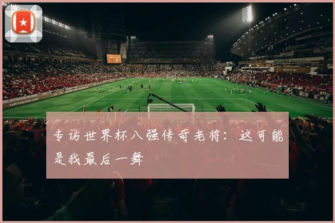 专访世界杯八强传奇老将：这可能是我最后一舞